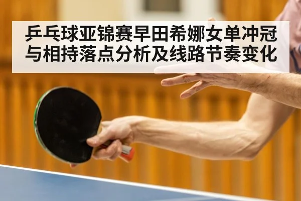 乒乓球亚锦赛早田希娜女单冲冠与相持落点分析及线路节奏变化