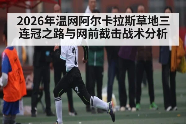 2026年温网阿尔卡拉斯草地三连冠之路与网前截击战术分析