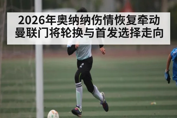 2026年奥纳纳伤情恢复牵动曼联门将轮换与首发选择走向